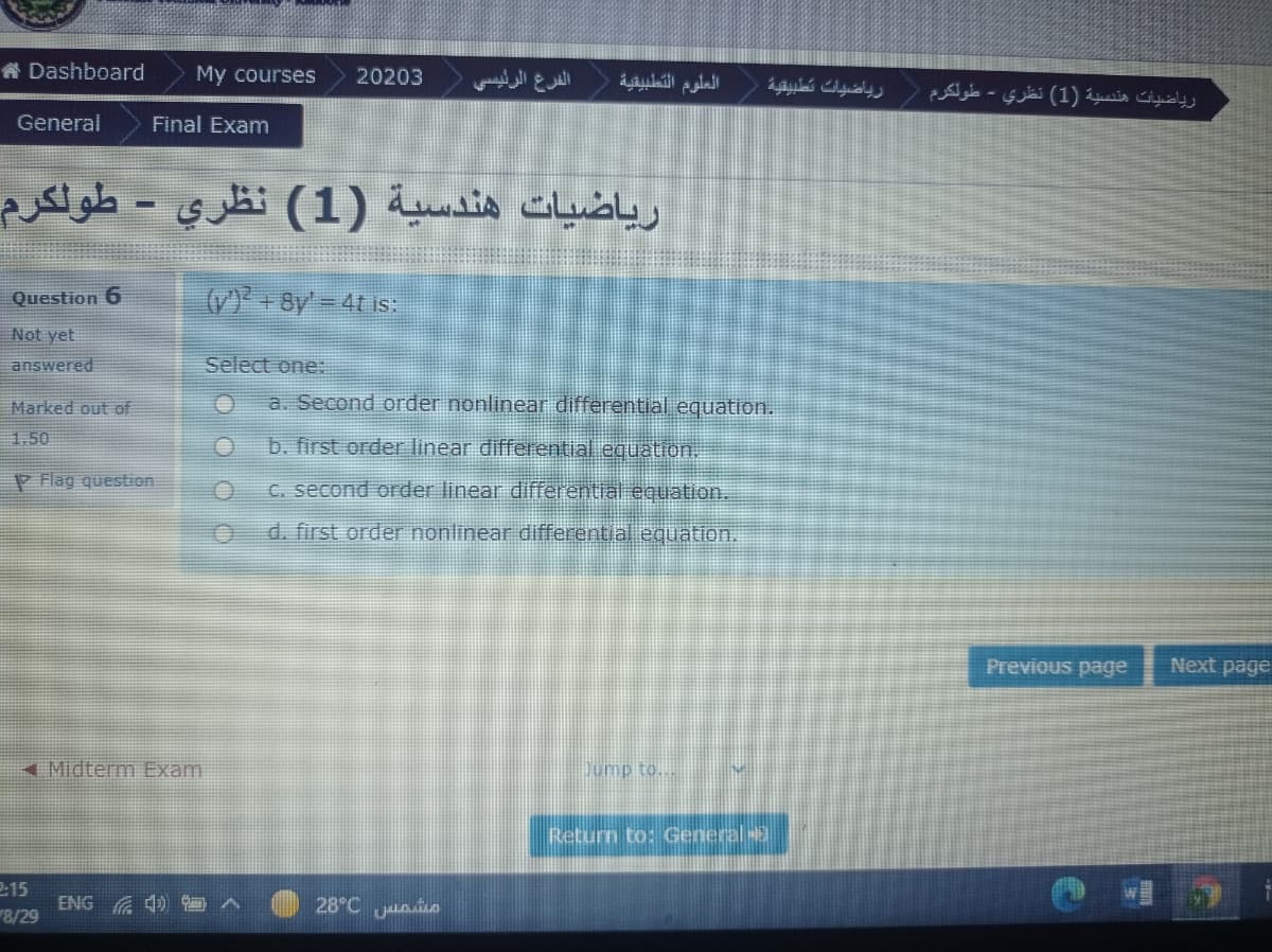 A Dashboard
My courses
20203
الفرع الرئيسې
العلوم التطبيقية
رياضيانت تطبيقية
رياضيات هندسية )1( نظري - طولكرم
General
Final Exam
رياضيات هندسية (1( نظري - طولكرم
Question 6
(V) + 8y' = 4t is:
Not yet
answered
Select one:
Marked out of
a. Second order nonlinear đifferential equation.
1.50
b. first order linear differential equation,
P Flag question
C. second order linear differential equation.
d. first order nonlinear differential equation.
Previous page
Next page
4Midterm Exam
Dump to..
Return to: General
2:15
ENG A 4)
8/29
28°C uaio
