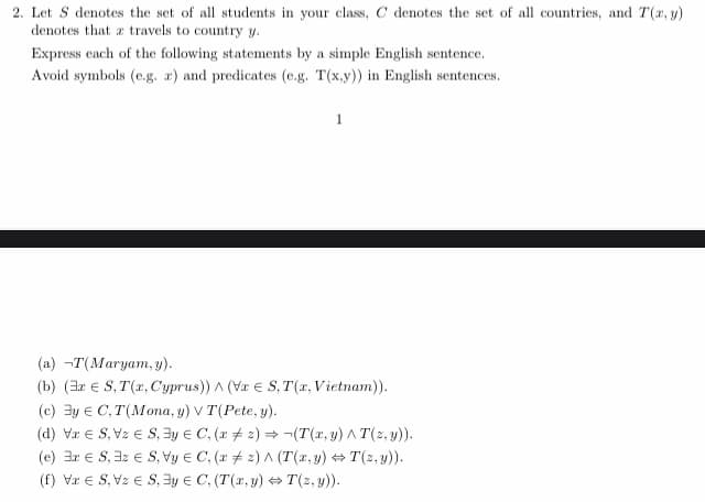 2. Let S denotes the set of all students in your class, C denotes the set of all countries, and T(x, y)
denotes that a travels to country y.
Express each of the following statements by a simple English sentence.
Avoid symbols (e.g. a) and predicates (e.g. T(x,y)) in English sentences.
1
(a) -T(Maryam, y).
(b) (3x S, T(x, Cyprus)) ^ (VxS, T(x, Vietnam)).
(c) y C,T(Mona, y) V T(Pete, y).
(d) VS, VzS, 3y = C, (x2)→ ¬(T(x, y) ^ T(z,y)).
(e) 3r ES, 3z ES, Vy
C, (x2) ^ (T(x, y) ⇒T(z,y)).
(f) Vx € S, Vz € S, y
C, (T(x, y) ⇒T(z,y)).