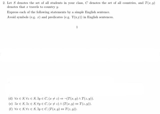 2. Let S denotes the set of all students in your class, C denotes the set of all countries, and T(x, y)
denotes that a travels to country y.
Express each of the following statements by a simple English sentence.
Avoid symbols (e.g. a) and predicates (e.g. T(x,y)) in English sentences.
1
(d) VS, VzS, 3y = C, (x2)→ ¬(T(x, y) ^ T(z,y)).
(e) 3r ES, 3z ES, Vy
C, (x2) A (T(x,y) →T(z,y)).
(f) VS, VzS, y
C, (T(x, y) ⇒T(z,y)).