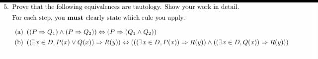 5. Prove that the following equivalences are tautology. Show your work in detail.
For each step, you must clearly state which rule you apply.
(a) ((PQ₁) ^ (P⇒ Q2)) ⇒(P⇒ (Q₁ ^ Q₂))
(b) ((3x D, P(x) v Q(x)) = R(y)) (((3x D, P(x)) = R(y)) ^ ((3x D, Q(x)) = R(y)))