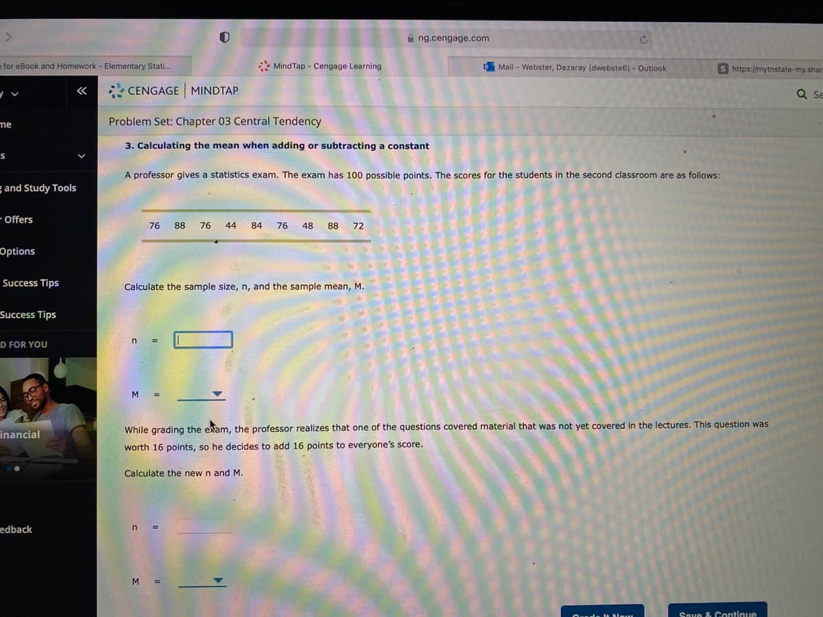 A ng.cengage.com
efor eBook and Homework - Elementary Stati.
* Mind Tap - Cengage Learning
OMail - Webster, Dezaray (dwebste6) - Outlook
s https://mytnstate-my.shar-
«
CENGAGE MINDTAP
Se
me
Problem Set: Chapter 03 Central Tendency
3. Calculating the mean when adding or subtracting a constant
A professor gives a statistics exam. The exam has 100 possible points. The scores for the students in the second classroom are as follows:
g and Study Tools
- Offers
76
88
76
44
84
76
48 88
72
Options
Success Tips
Calculate the sample size, n, and the sample mean, M.
Success Tips
D FOR YOU
M.
While grading the exam, the professor realizes that one of the questions covered material that was not yet covered in the lectures. This question was
inancial
worth 16 points, so he decides to add 16 points to everyone's score.
Calculate the new n and M.
edback
n
M =
Seve & Continue
