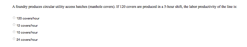 A foundry produces circular utility access hatches (manhole covers). If 120 covers are produced in a 5-hour shift, the labor productivity of the line is:
120 covers/hour
12 covers/hour
O 10 covers/hour
24 covers/hour
