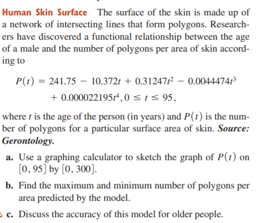 Human Skin Surface The surface of the skin is made up of
a network of intersecting lines that form polygons. Research-
ers have discovered a functional relationship between the age
of a male and the number of polygons per area of skin accord-
ing to
P(t) = 241.75 – 10.372t + 0.312471² – 0.00444741³
+ 0.000022195r* ,0 <1 < 95,
where t is the age of the person (in years) and P(t) is the num-
ber of polygons for a particular surface area of skin. Source:
Gerontology.
a. Use a graphing calculator to sketch the graph of P(t) on
[0, 95] by [0, 300].
b. Find the maximum and minimum number of polygons per
area predicted by the model.
c. Discuss the accuracy of this model for older people.
