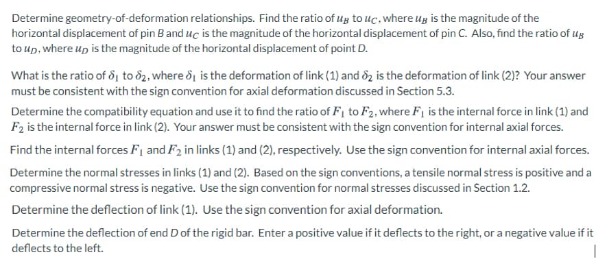 Determine geometry-of-deformation relationships. Find the ratio of ug to uc, where ug is the magnitude of the
horizontal displacement of pin B and uc is the magnitude of the horizontal displacement of pin C. Also, find the ratio of ug
to up, where up is the magnitude of the horizontal displacement of point D.
What is the ratio of dị to d2, where d1 is the deformation of link (1) and 82 is the deformation of link (2)? Your answer
must be consistent with the sign convention for axial deformation discussed in Section 5.3.
Determine the compatibility equation and use it to find the ratio of F1 to F2, where F1 is the internal force in link (1) and
F2 is the internal force in link (2). Your answer must be consistent with the sign convention for internal axial forces.
Find the internal forces F1 and F2 in links (1) and (2), respectively. Use the sign convention for internal axial forces.
Determine the normal stresses in links (1) and (2). Based on the sign conventions, a tensile normal stress is positive and a
compressive normal stress is negative. Use the sign convention for normal stresses discussed in Section 1.2.
Determine the deflection of link (1). Use the sign convention for axial deformation.
Determine the deflection of end D of the rigid bar. Enter a positive value if it deflects to the right, or a negative value if it
deflects to the left.
