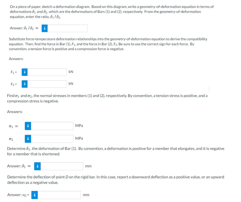 On a piece of paper, sketch a deformation diagram. Based on this diagram, write a geometry-of-deformation equation in terms of
deformations &1 and 82, which are the deformations of Bars (1) and (2), respectively. From the geometry-of-deformation
equation, enter the ratio, &1 / 82.
Answer: δ /δ-
Substitute force-temperature deformation relationships into the geometry-of-deformation equation to derive the compatibility
equation. Then, find the force in Bar (1), F1, and the force in Bar (2), F2. Be sure to use the correct sign for each force. By
convention, a tension force is positive and a compression force is negative.
Answers:
F1 =
kN
F2 =
kN
Find o, and o2, the normal stresses in members (1) and (2), respectively. By convention, a tension stress is positive, and a
compression stress is negative.
Answers:
MPa
02
MPa
Determine d1, the deformation of Bar (1). By convention, a deformation is positive for a member that elongates, and it is negative
for a member that is shortened.
Answer: 81 = i
mm
Determine the deflection of point Don the rigid bar. In this case, report a downward deflection as a positive value, or an upward
deflection as a negative value.
SE
Answer: VD = i
mm
