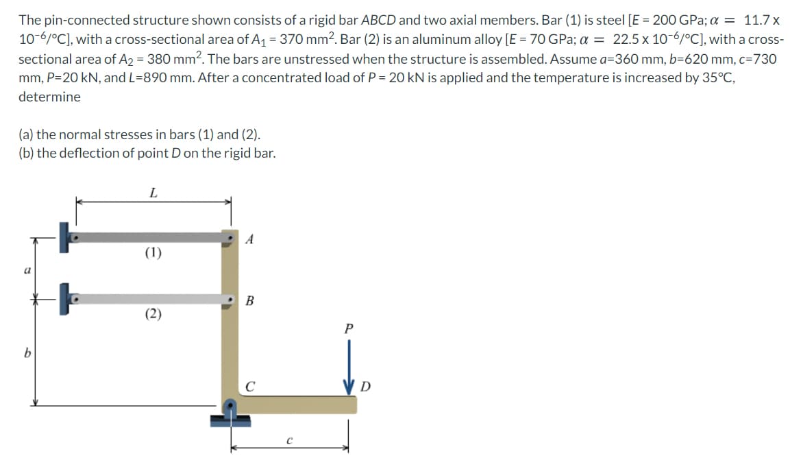 The pin-connected structure shown consists of a rigid bar ABCD and two axial members. Bar (1) is steel [E = 200 GPa; a = 11.7x
10-6/°C], with a cross-sectional area of A1 = 370 mm2. Bar (2) is an aluminum alloy [E = 70 GPa; a = 22.5 x 10-6/°C], with a cross-
sectional area of A2 = 380 mm?. The bars are unstressed when the structure is assembled. Assume a=360O mm, b=620 mm, c=730
mm, P=20 kN, and L=890 mm. After a concentrated load of P = 20 kN is applied and the temperature is increased by 35°C,
determine
(a) the normal stresses in bars (1) and (2).
(b) the deflection of point D on the rigid bar.
A
(1)
B
(2)
