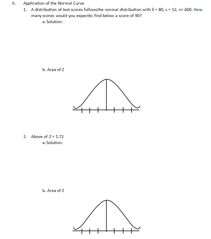 II.
Application of the Normal Curve
1. A distribution of test scores followsthe normal distribution with x= 80, s = 12, n= 600. How
many scores would you expectto find below a score of 90?
a. Solution:
b. Area of Z
2. Above of Z= 1.72
a. Solution:
b. Area of Z
