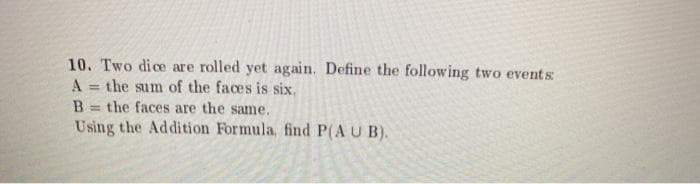 10. Two dice are rolled yet again. Define the following two events
A = the sum of the faces is six.
= the faces are the same.
Using the Addition Formula, find P(A U B).
%3D
B.

