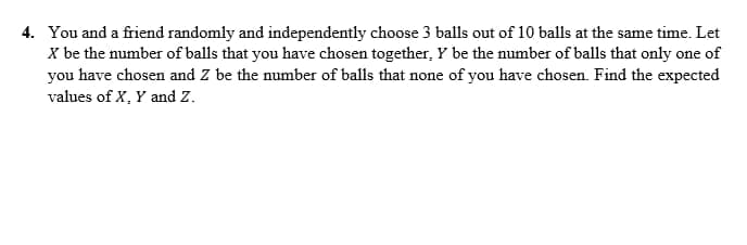 4. You and a friend randomly and independently choose 3 balls out of 10 balls at the same time. Let
X be the number of balls that you have chosen together, Y be the number of balls that only one of
you have chosen and Z be the number of balls that none of you have chosen. Find the expected
values of X, Y and Z.
