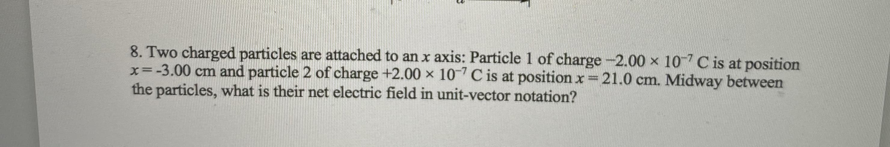 8. Two charged particles are attached to anx axis: Particle 1 of charge-2.00 x 10 Cis at position
x=-3.00 cm and particle 2 of charge +2.00 × 10C is at position x 21.0 cm. Midway between
the particles, what is their net electric field in unit-vector notation?
