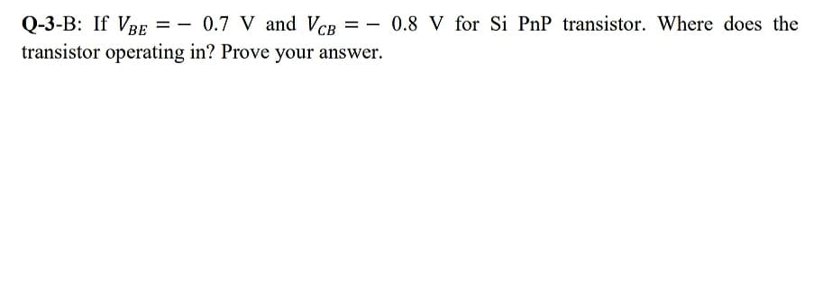 Q-3-B: If VRE = - 0.7 V and VCB = - 0.8 V for Si PnP transistor. Where does the
transistor operating in? Prove your answer.
