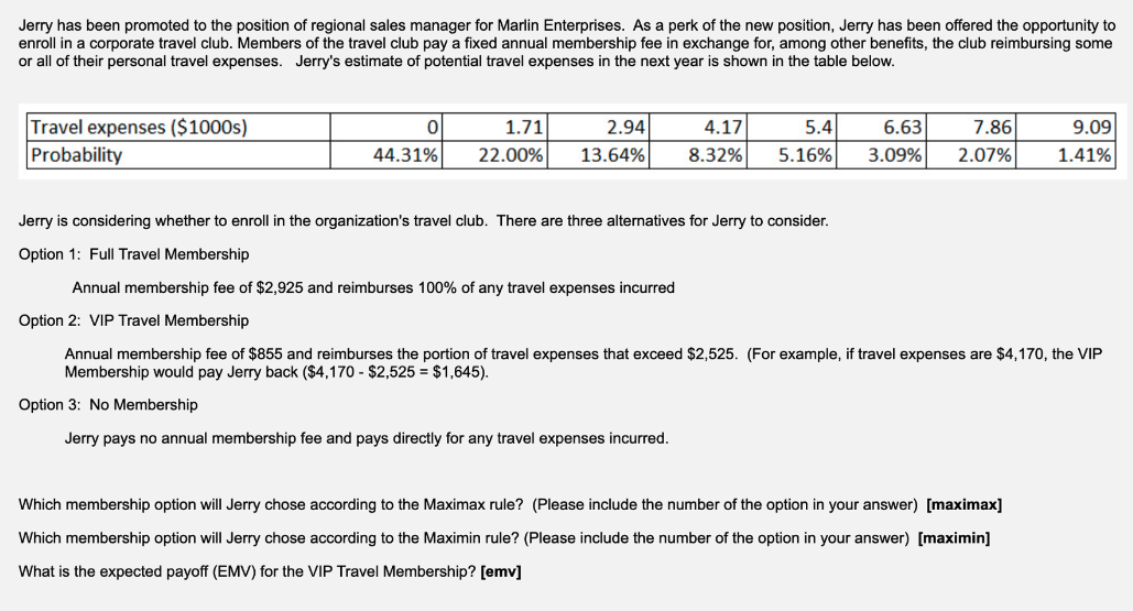 Jerry has been promoted to the position of regional sales manager for Marlin Enterprises. As a perk of the new position, Jerry has been offered the opportunity to
enroll in a corporate travel club. Members of the travel club pay a fixed annual membership fee in exchange for, among other benefits, the club reimbursing some
or all of their personal travel expenses. Jerry's estimate of potential travel expenses in the next year is shown in the table below.
Travel expenses ($1000s)
Probability
0
44.31%
1.71
22.00%
2.94
13.64%
4.17
5.4
8.32% 5.16%
6.63 7.86
3.09% 2.07%
9.09
1.41%
Jerry is considering whether to enroll in the organization's travel club. There are three alternatives for Jerry to consider.
Option 1: Full Travel Membership
Annual membership fee of $2,925 and reimburses 100% of any travel expenses incurred
Option 2: VIP Travel Membership
Annual membership fee of $855 and reimburses the portion of travel expenses that exceed $2,525. (For example, if travel expenses are $4,170, the VIP
Membership would pay Jerry back ($4,170 - $2,525 = $1,645).
Option 3: No Membership
Jerry pays no annual membership fee and pays directly for any travel expenses incurred.
Which membership option will Jerry chose according to the Maximax rule? (Please include the number of the option in your answer) [maximax]
Which membership option will Jerry chose according to the Maximin rule? (Please include the number of the option in your answer) [maximin]
What is the expected payoff (EMV) for the VIP Travel Membership? [emv]