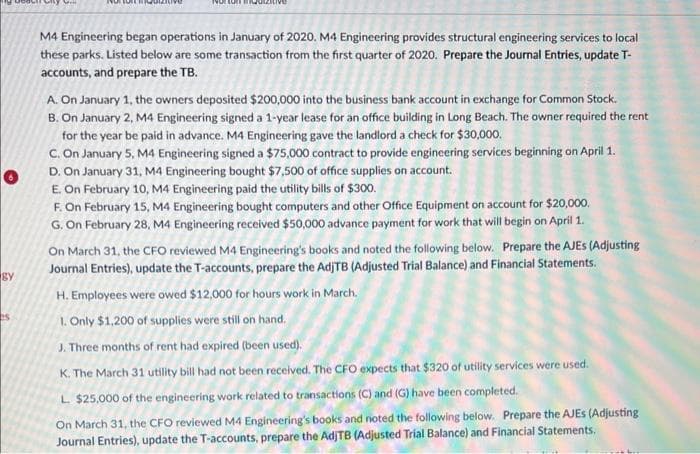 gy
es
why
M4 Engineering began operations in January of 2020. M4 Engineering provides structural engineering services to local
these parks. Listed below are some transaction from the first quarter of 2020. Prepare the Journal Entries, update T-
accounts, and prepare the TB.
A. On January 1, the owners deposited $200,000 into the business bank account in exchange for Common Stock.
B. On January 2, M4 Engineering signed a 1-year lease for an office building in Long Beach. The owner required the rent
for the year be paid in advance. M4 Engineering gave the landlord a check for $30,000.
C. On January 5, M4 Engineering signed a $75,000 contract to provide engineering services beginning on April 1.
D. On January 31, M4 Engineering bought $7,500 of office supplies on account.
E. On February 10, M4 Engineering paid the utility bills of $300.
F. On February 15, M4 Engineering bought computers and other Office Equipment on account for $20,000.
G. On February 28, M4 Engineering received $50,000 advance payment for work that will begin on April 1.
On March 31, the CFO reviewed M4 Engineering's books and noted the following below. Prepare the AJES (Adjusting
Journal Entries), update the T-accounts, prepare the AdjTB (Adjusted Trial Balance) and Financial Statements.
H. Employees were owed $12,000 for hours work in March.
1. Only $1,200 of supplies were still on hand.
J. Three months of rent had expired (been used).
K. The March 31 utility bill had not been received. The CFO expects that $320 of utility services were used.
L. $25,000 of the engineering work related to transactions (C) and (G) have been completed.
On March 31, the CFO reviewed M4 Engineering's books and noted the following below. Prepare the AJES (Adjusting
Journal Entries), update the T-accounts, prepare the AdjTB (Adjusted Trial Balance) and Financial Statements.