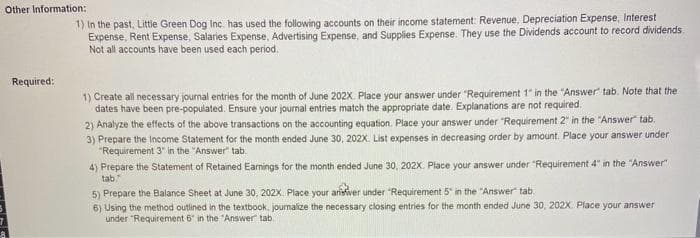 Other Information:
Required:
1) In the past, Little Green Dog Inc. has used the following accounts on their income statement: Revenue, Depreciation Expense, Interest
Expense, Rent Expense, Salaries Expense, Advertising Expense, and Supplies Expense. They use the Dividends account to record dividends.
Not all accounts have been used each period.
1) Create all necessary journal entries for the month of June 202X. Place your answer under "Requirement 1" in the "Answer" tab. Note that the
dates have been pre-populated. Ensure your journal entries match the appropriate date. Explanations are not required.
2) Analyze the effects of the above transactions on the accounting equation. Place your answer under "Requirement 2" in the "Answer" tab.
3) Prepare the Income Statement for the month ended June 30, 202X. List expenses in decreasing order by amount. Place your answer under
"Requirement 3" in the "Answer" tab.
4) Prepare the Statement of Retained Earnings for the month ended June 30, 202X. Place your answer under "Requirement 4" in the "Answer"
tab.
5) Prepare the Balance Sheet at June 30, 202X. Place your answer under "Requirement 5" in the "Answer" tab.
6) Using the method outlined in the textbook, journalize the necessary closing entries for the month ended June 30, 202X Place your answer
under "Requirement 6 in the "Answer" tab.