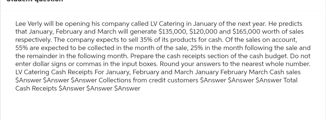 Lee Verly will be opening his company called LV Catering in January of the next year. He predicts
that January, February and March will generate $135,000, $120,000 and $165,000 worth of sales
respectively. The company expects to sell 35% of its products for cash. Of the sales on account,
55% are expected to be collected in the month of the sale, 25% in the month following the sale and
the remainder in the following month. Prepare the cash receipts section of the cash budget. Do not
enter dollar signs or commas in the input boxes. Round your answers to the nearest whole number.
LV Catering Cash Receipts For January, February and March January February March Cash sales
$Answer $Answer $Answer Collections from credit customers $Answer $Answer $Answer Total
Cash Receipts $Answer $Answer $Answer