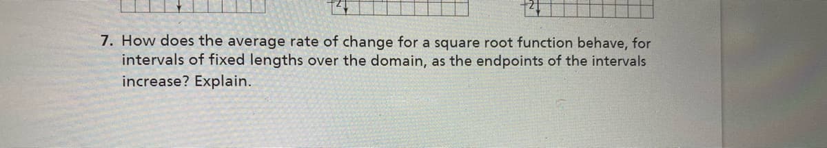 7. How does the average rate of change for a square root function behave, for
intervals of fixed lengths over the domain, as the endpoints of the intervals
increase? Explain.
