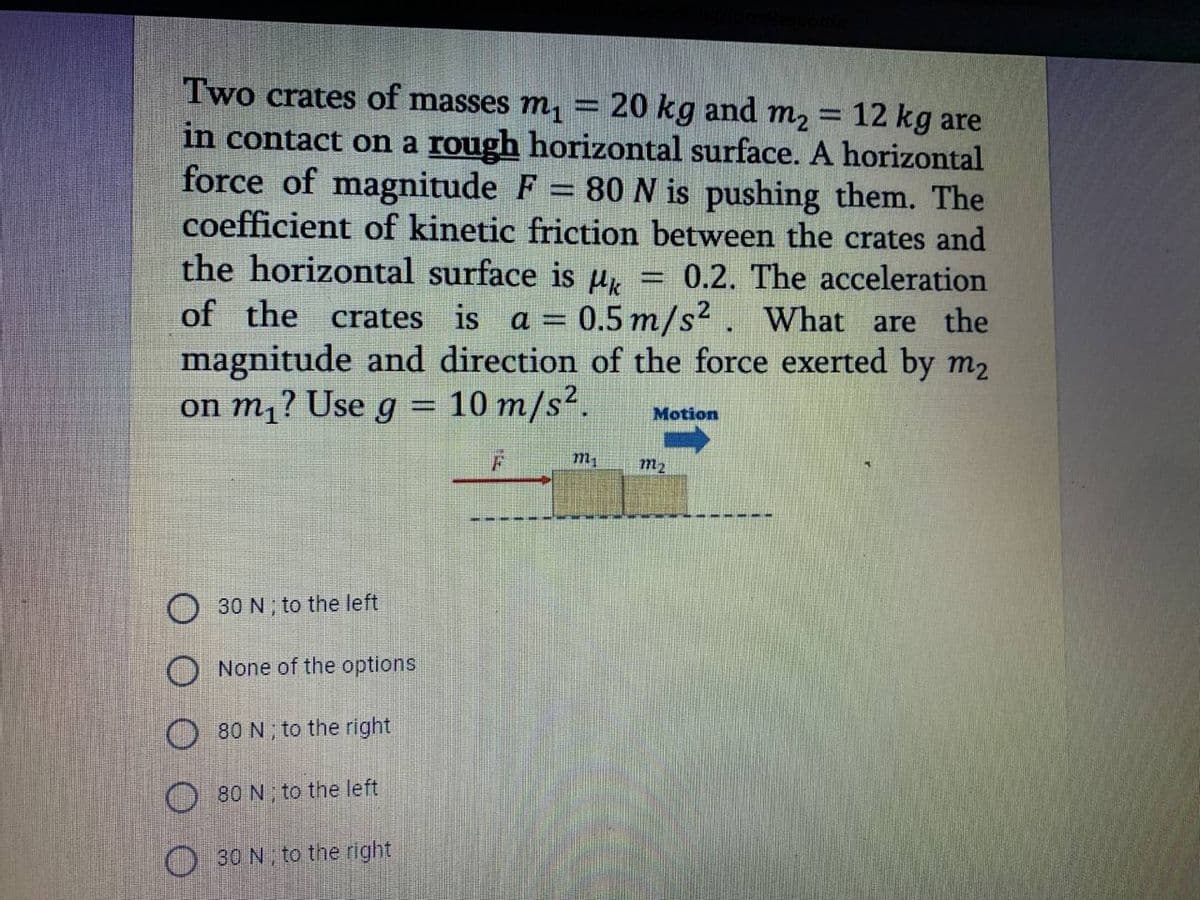 Two crates of masses m,
20 kg and m2
12 kg are
in contact on a rough horizontal surface. A horizontal
force of magnitude F = 80 N is pushing them. The
coefficient of kinetic friction between the crates and
the horizontal surface is u,
of the crates is a = 0.5 m/s2. What are the
magnitude and direction of the force exerted by m2
on m,? Use g = 10 m/s².
0.2. The acceleration
Motion
m2
30 N ; to the left
None of the options
O 80 N ; to the right
O 80 N; to the left
30 N to the right
