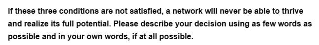 If these three conditions are not satisfied, a network will never be able to thrive
and realize its full potential. Please describe your decision using as few words as
possible and in your own words, if at all possible.