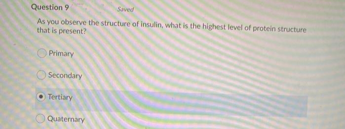 Question 9
Saved
As you observe the structure of insulin, what is the highest level of protein structure
that is present?
Primary
Secondary
Tertiary
Quaternary
