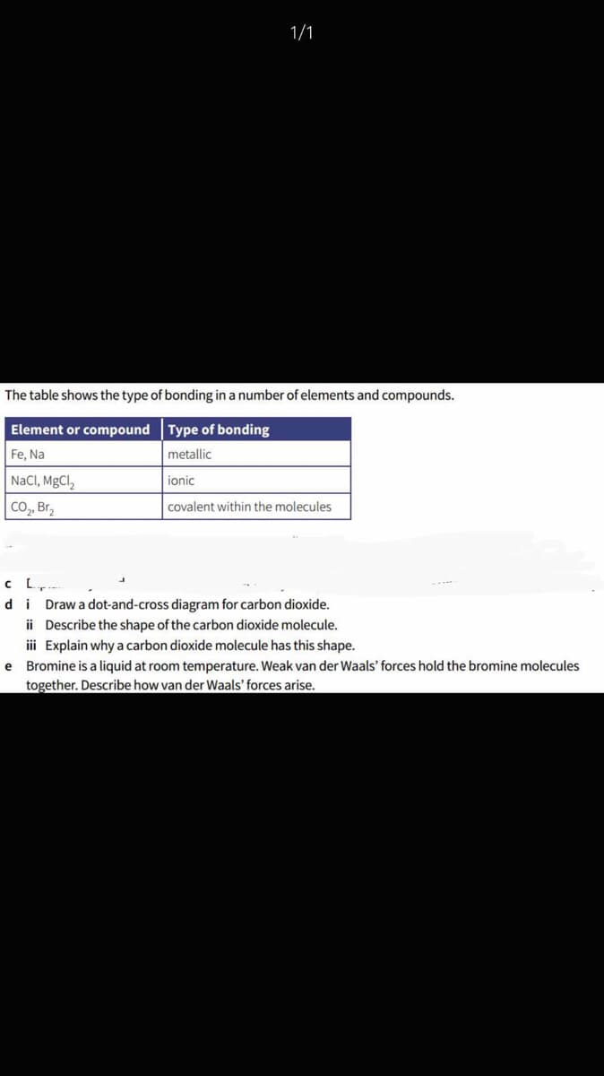 1/1
The table shows the type of bonding in a number of elements and compounds.
Element or compound Type of bonding
Fe, Na
metallic
NaCl, MgCl,
ionic
Co, Br,
covalent within the molecules
CL.
di Drawa dot-and-cross diagram for carbon dioxide.
ii Describe the shape of the carbon dioxide molecule.
iii Explain why a carbon dioxide molecule has this shape.
e Bromine is a liquid at room temperature. Weak van der Waals' forces hold the bromine molecules
together. Describe how van der Waals' forces arise.
