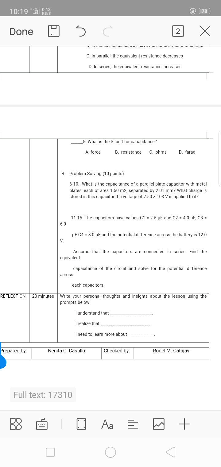 10:19 KB/S
4G, 0.13
78
Done
2
C. In parallel, the equivalent resistance decreases
D. In series, the equivalent resistance increases
5. What is the Sl unit for
acitance?
A. force
B. resistance
C. ohms
D. farad
B. Problem Solving (10 points)
6-10. What is the capacitance of a parallel plate capacitor with metal
plates, each of area 1.50 m2, separated by 2.01 mm? What charge is
stored in this capacitor if a voltage of 2.50 x 103 V is applied to it?
11-15. The capacitors have values C1 = 2.5 µF and C2 = 4.0 µF, C3 =
6.0
µF C4 = 8.0 µF and the potential difference across the battery is 12.0
V.
Assume that the capacitors are connected in series. Find the
equivalent
capacitance of the circuit and solve for the potential difference
across
each capacitors.
REFLECTION
20 minutes
Write your personal thoughts and insights about the lesson using the
prompts below.
I understand that
I realize that
I need to learn more about
Prepared by:
Nenita C. Castillo
Checked by:
Rodel M. Catajay
Full text: 17310
Aa E
