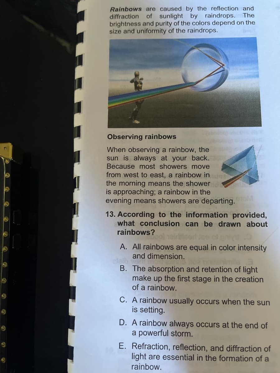 Ⓡ
13
13
Rainbows are caused by the reflection and
diffraction of sunlight by raindrops. The
brightness and purity of the colors depend on the
size and uniformity of the raindrops.
Observing rainbows
When observing a rainbow, the
sun is always at your back.
Because most showers move
from west to east, a rainbow in el
the morning means the shower d
is approaching; a rainbow in the
evening means showers are departing.com
13. According to the information provided,
what conclusion can be drawn about
rainbows?
tool seirlised Jee of
O
A. All rainbows are equal in color intensity
and dimension.
cleiben
B. The absorption and retention of light
make up the first stage in the creation
of a rainbow.
C. A rainbow usually occurs when the sun
is setting.
D. A rainbow always occurs at the end of
a powerful storm.
E. Refraction, reflection, and diffraction of
light are essential in the formation of a
rainbow.