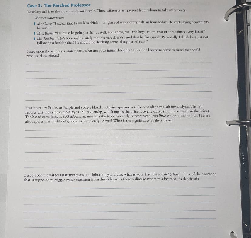 Case 3: The Parched Professor
Your last call is to the aid of Professor Purple. Three witnesses are present from whom to take statements.
Witness statements:
I Mr. Olive: "I swear that I saw him drink a full glass of water every half an hour today. He kept saying how thirsty
he was!"
I Mrs. Blanc: "He must be going to the... well, you know, the little boys' room, two or three times every hour!"
I Ms. Feather: "He's been saying lately that his mouth is dry and that he feels weak. Personally, I think he's just not
following a healthy diet! He should be drinking some of my herbal teas!"
Based upon the witnesses' statements, what are your initial thoughts? Does one hormone come to mind that could
produce these effects?
You interview Professor Purple and collect blood and urine specimens to be sent off to the lab for analysis. The lab
reports that the urine osmolality is 150 mOsm/kg, which means the urine is overly dilute (too much water in the urine).
The blood osmolality is 300 mOsm/kg, meaning the blood is overly concentrated (too little water in the blood). The lab
also reports that his blood glucose is completely normal. What is the significance of these clues?
Based upon the witness statements and the laboratory analysis, what is your final diagnosis? (Hint: Think of the hormone
that is supposed to trigger water retention from the kidneys. Is there a disease where this hormone is deficient?)
