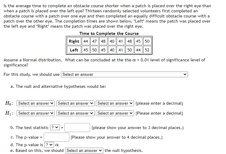 Is the average time to complete an obstacle course shorter when a patch is placed over the right eye than
when a patch is placed over the left eye? Thirteen randomly selected volunteers first completed an
obstacle course with a patch over one eye and then completed an equally difficult obstacle course with a
patch over the other eye. The completion times are shown below. "Left" means the patch was placed over
the left eye and "Right" means the patch was placed over the right eye.
Time to Complete the Course
Right 44 47 48 40 41 48 45 50
Left 45 50 45 40 41 50 44 52
Assume a Normal distribution. What can be concluded at the the a = 0.01 level of significance level of
significance?
For this study, we should use Select an answer
a. The null and alternative hypotheses would be:
Ho: Select an answer
Select an answer
H₁: Select an answer ✓ Select an answer
Select an answer
Select an answer
(please enter a decimal)
(Please enter a decimal)
b. The test statistic ? ✓ =
c. The p-value =
d. The p-value is ? ✓ a
e. Based on this, we should Select an answer the null hypothesis.
(please show your answer to 3 decimal places.)
(Please show your answer to 4 decimal places.)