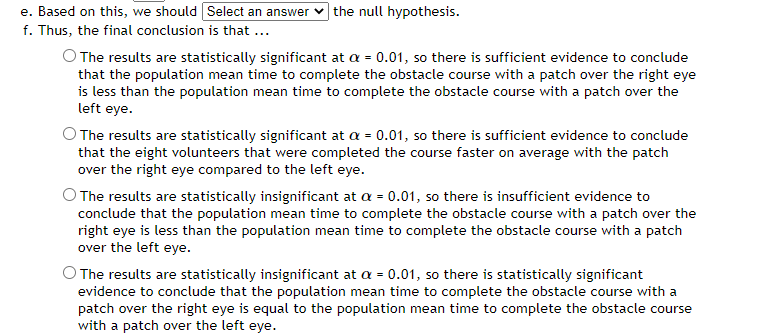 e. Based on this, we should Select an answer the null hypothesis.
f. Thus, the final conclusion is that ...
O The results are statistically significant at a = 0.01, so there is sufficient evidence to conclude
that the population mean time to complete the obstacle course with a patch over the right eye
is less than the population mean time to complete the obstacle course with a patch over the
left eye.
O The results are statistically significant at a = 0.01, so there is sufficient evidence to conclude
that the eight volunteers that were completed the course faster on average with the patch
over the right eye compared to the left eye.
The results are statistically insignificant at a = 0.01, so there is insufficient evidence to
conclude that the population mean time to complete the obstacle course with a patch over the
right eye is less than the population mean time to complete the obstacle course with a patch
over the left eye.
The results are statistically insignificant at a = 0.01, so there is statistically significant
evidence to conclude that the population mean time to complete the obstacle course with a
patch over the right eye is equal to the population mean time to complete the obstacle course
with a patch over the left eye.