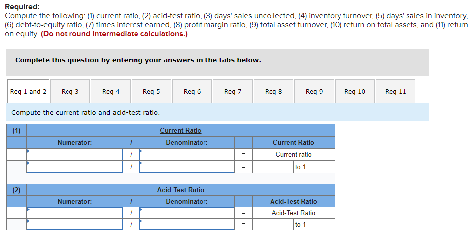 Required:
Compute the following: (1) current ratio, (2) acid-test ratio, (3) days' sales uncollected, (4) inventory turnover, (5) days' sales in inventory,
(6) debt-to-equity ratio, (7) times interest earned, (8) profit margin ratio, (9) total asset turnover, (10) return on total assets, and (11) return
on equity. (Do not round intermediate calculations.)
Complete this question by entering your answers in the tabs below.
Req 1 and 2 Req 3
(1)
Compute the current ratio and acid-test ratio.
(2)
Numerator:
Req 4
Numerator:
I
1
1
Req 5
/
1
Req 6
Current Ratio
Denominator:
Acid-Test Ratio
Denominator:
Req 7
=
II
=
||
=
Req 8
Req 9
Current Ratio
Current ratio
to 1
Acid-Test Ratio
Acid-Test Ratio
to 1
Req 10
Req 11