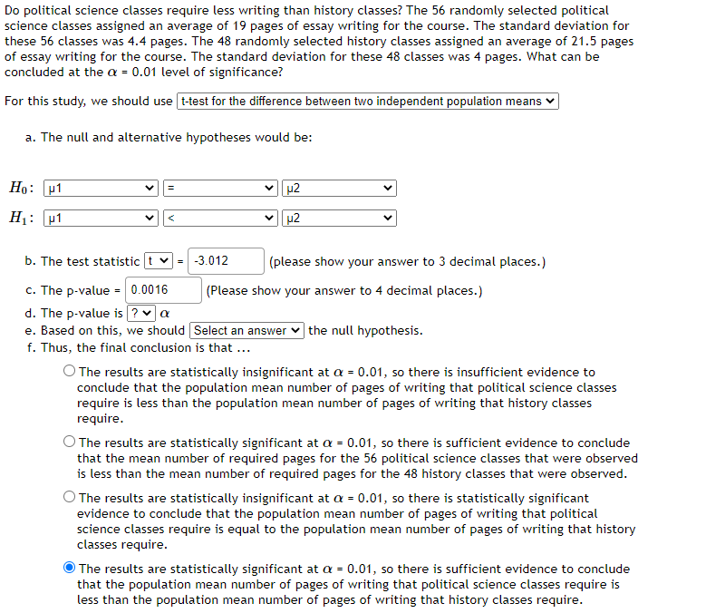 Do political science classes require less writing than history classes? The 56 randomly selected political
science classes assigned an average of 19 pages of essay writing for the course. The standard deviation for
these 56 classes was 4.4 pages. The 48 randomly selected history classes assigned an average of 21.5 pages
of essay writing for the course. The standard deviation for these 48 classes was 4 pages. What can be
concluded at the a = 0.01 level of significance?
For this study, we should use t-test for the difference between two independent population means
a. The null and alternative hypotheses would be:
Ho: μ1
H₁: 1
b. The test statistic t = -3.012
c. The p-value = 0.0016
d. The p-value is ? ✓ a
e. Based on this, we should
f. Thus, the final conclusion is that ...
μ2
µ2
(please show your answer to 3 decimal places.)
(Please show your answer to 4 decimal places.)
Select an answer the null hypothesis.
O The results are statistically insignificant at a = 0.01, so there is insufficient evidence to
conclude that the population mean number of pages of writing that political science classes
require is less than the population mean number of pages of writing that history classes
require.
The results are statistically significant at a = 0.01, so there is sufficient evidence to conclude
that the mean number of required pages for the 56 political science classes that were observed
is less than the mean number of required pages for the 48 history classes that were observed.
The results are statistically insignificant at a = 0.01, so there is statistically significant
evidence to conclude that the population mean number of pages of writing that political
science classes require is equal to the population mean number of pages of writing that history
classes require.
The results are statistically significant at a = 0.01, so there is sufficient evidence to conclude
that the population mean number of pages of writing that political science classes require is
less than the population mean number of pages of writing that history classes require.