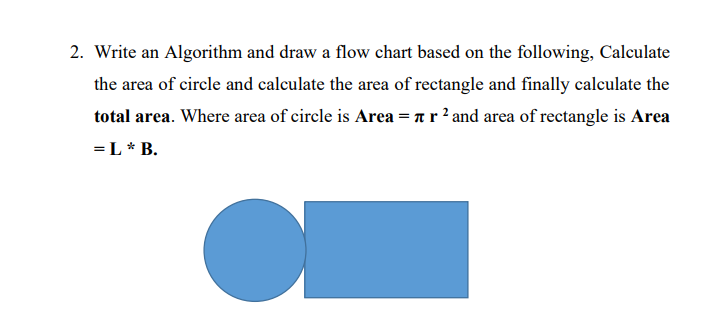 2. Write an Algorithm and draw a flow chart based on the following, Calculate
the area of circle and calculate the area of rectangle and finally calculate the
total area. Where area of circle is Area = ar ? and area of rectangle is Area
=L* B.
