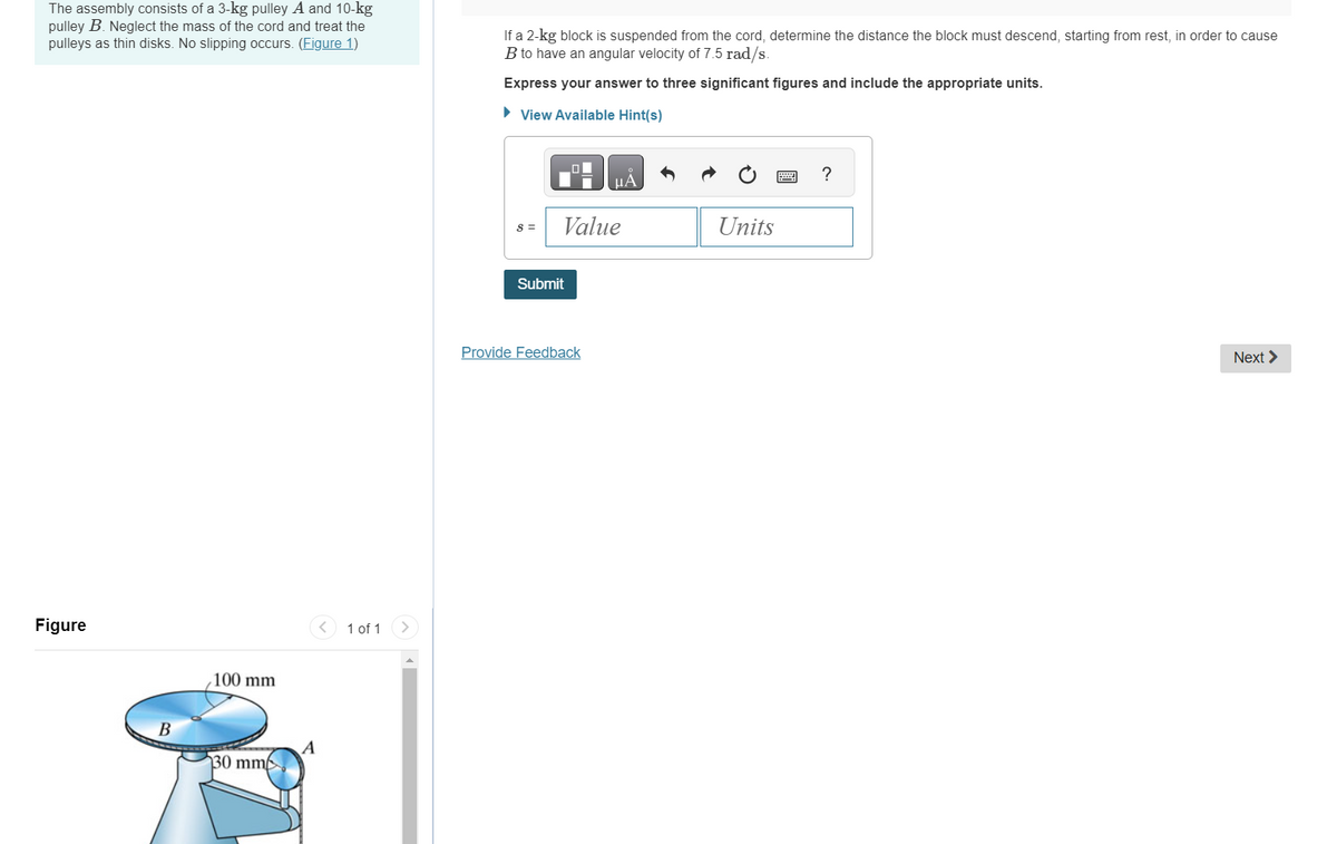 The assembly consists of a 3-kg pulley A and 10-kg
pulley B. Neglect the mass of the cord and treat the
pulleys as thin disks. No slipping occurs. (Figure 1)
Figure
B
100 mm
130 mm
A
1 of 1
If a 2-kg block is suspended from the cord, determine the distance the block must descend, starting from rest, in order to cause
B to have an angular velocity of 7.5 rad/s.
Express your answer to three significant figures and include the appropriate units.
► View Available Hint(s)
S =
Value
Submit
μA
Provide Feedback
Units
?
Next >