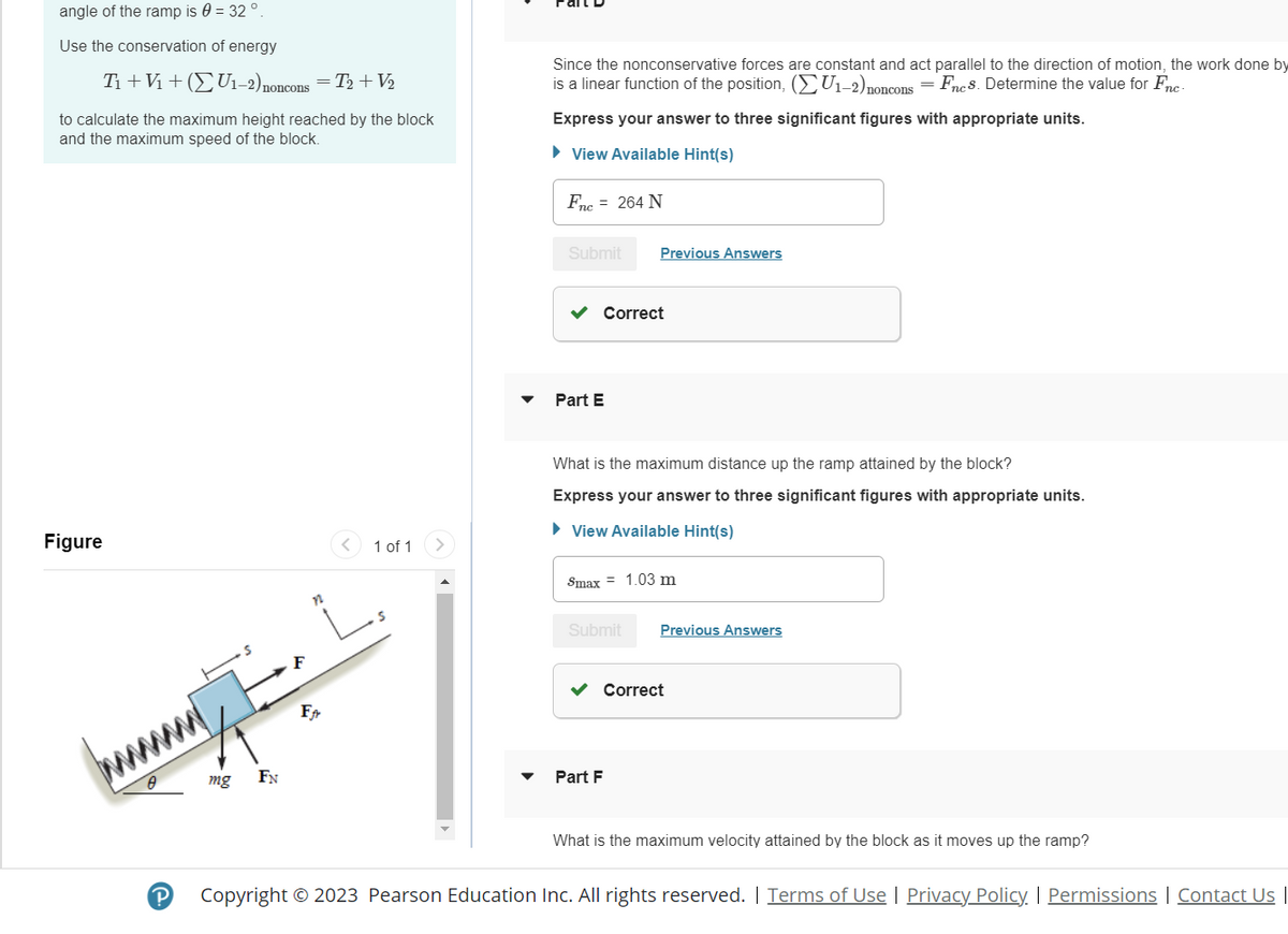 angle of the ramp is 0 = 32 °.
Use the conservation of energy
T₁ + V₁ + (U₁-2) noncons = T₂ + V₂
to calculate the maximum height reached by the block
and the maximum speed of the block.
Figure
P
mg
FN
Ffr
1 of 1
Since the nonconservative forces are constant and act parallel to the direction of motion, the work done by
is a linear function of the position, (U1-2) nonconsFncs. Determine the value for Fnc-
Express your answer to three significant figures with appropriate units.
► View Available Hint(s)
Fnc = 264 N
Submit
Part E
Previous Answers
Correct
What is the maximum distance up the ramp attained by the block?
Express your answer to three significant figures with appropriate units.
► View Available Hint(s)
Smax = 1.03 m
Submit
Part F
Previous Answers
Correct
What is the maximum velocity attained by the block as it moves up the ramp?
Copyright © 2023 Pearson Education Inc. All rights reserved. | Terms of Use | Privacy Policy. | Permissions | Contact Us