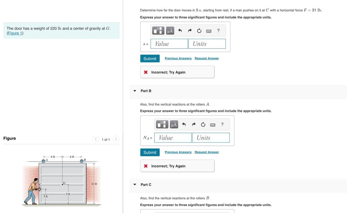 The door has a weight of 220 lb and a center of gravity at G.
(Figure 1)
Figure
3 ft
6 ft-
..
6 ft
-5 ft
B
<
12 ft
1 of 1
Determine how far the door moves in 5 s, starting from rest, if a man pushes on it at C with a horizontal force F = 31 lb.
Express your answer to three significant figures and include the appropriate units.
S =
Submit
Part B
μA
Value
X Incorrect; Try Again
Previous Answers Request Answer
Also, find the vertical reactions at the rollers A.
Express your answer to three significant figures and include the appropriate units.
Part C
μA
NA= Value
Units
X Incorrect; Try Again
Submit Previous Answers Request Answer
Units
?
Also, find the vertical reactions at the rollers B.
Express your answer to three significant figures and include the appropriate units.