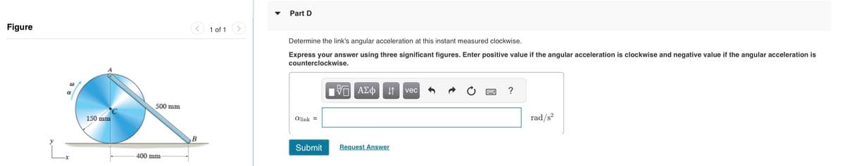 Figure
150 mm
500 mm
400 mm-
B
1 of 1
Part D
Determine the link's angular acceleration at this instant measured clockwise.
Express your answer using three significant figures. Enter positive value if the angular acceleration is clockwise and negative value if the angular acceleration is
counterclockwise.
ΨΕΙ ΑΣΦΑ
alink =
Submit Request Answer
vec
?
rad/s²