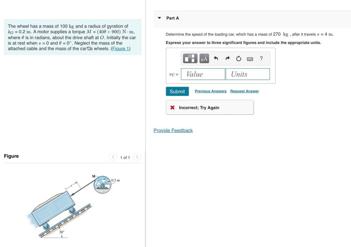 The wheel has a mass of 100 kg and a radius of gyration of
ko = 0.2 m. A motor supplies a torque M = (400 + 900) N. m,
where is in radians, about the drive shaft at O. Initially the car
is at rest when s = 0 and 0 = 0°. Neglect the mass of the
attached cable and the mass of the car's wheels. (Figure 1)
Figure
M
0.3 m
1 of 1
Part A
Determine the speed of the loading car, which has a mass of 270 kg, after it travels s = 4 m.
Express your answer to three significant figures and include the appropriate units.
VC=
Submit
П
μA
Value
Provide Feedback
X Incorrect; Try Again
Units
Previous Answers Request Answer
?