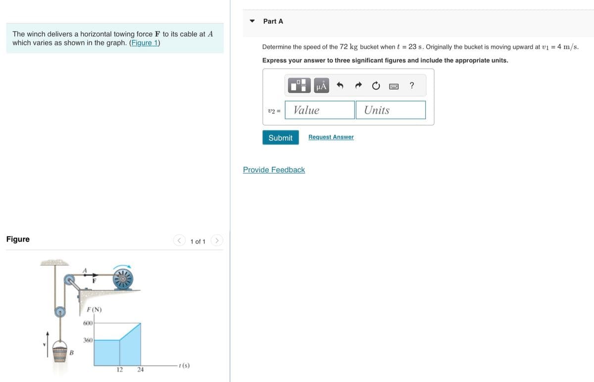 The winch delivers a horizontal towing force F to its cable at A
which varies as shown in the graph. (Figure 1)
Figure
PR
B
F(N)
600
360
12
24
t(s)
1 of 1
Part A
Determine the speed of the 72 kg bucket when t = 23 s. Originally the bucket is moving upward at v1 = 4 m/s.
Express your answer to three significant figures and include the appropriate units.
V2 =
Value
Submit
μA
Provide Feedback
Request Answer
Units
?