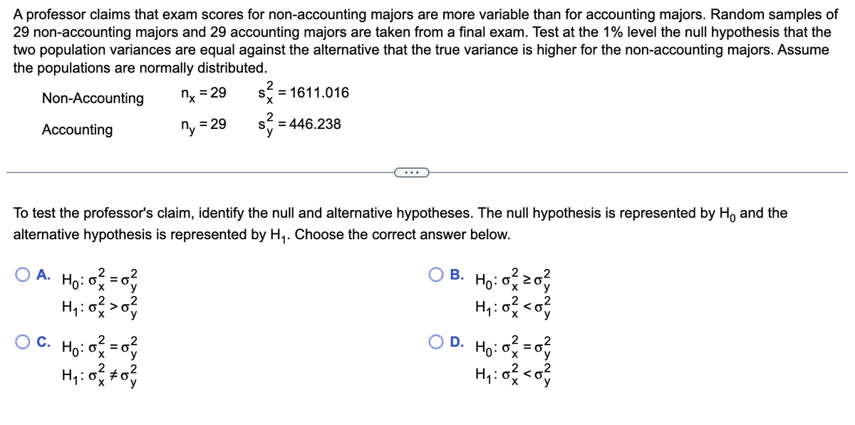 A professor claims that exam scores for non-accounting majors are more variable than for accounting majors. Random samples of
29 non-accounting majors and 29 accounting majors are taken from a final exam. Test at the 1% level the null hypothesis that the
two population variances are equal against the alternative that the true variance is higher for the non-accounting majors. Assume
the populations are normally distributed.
Non-Accounting
nx = 29
Accounting
ny = 29
○A. H₂:0² = 0²
H₁:0² >0}
2
X
OC. H₂:0² = 0²
H₁: 0² #0²
S
2
= 1611.016
To test the professor's claim, identify the null and alternative hypotheses. The null hypothesis is represented by Ho and the
alternative hypothesis is represented by H₁. Choose the correct answer below.
= 446.238
B.
H0:0² 20²
H₁:0² <0²
OD. H₂:0² = 0²
H₁:0² <0²