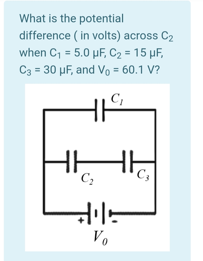 What is the potential
difference ( in volts) across C2
when C1 = 5.0 µF, C2 = 15 µF,
C3 = 30 µF, and Vo = 60.1 V?
C1
the
C 3
C2
Vo
