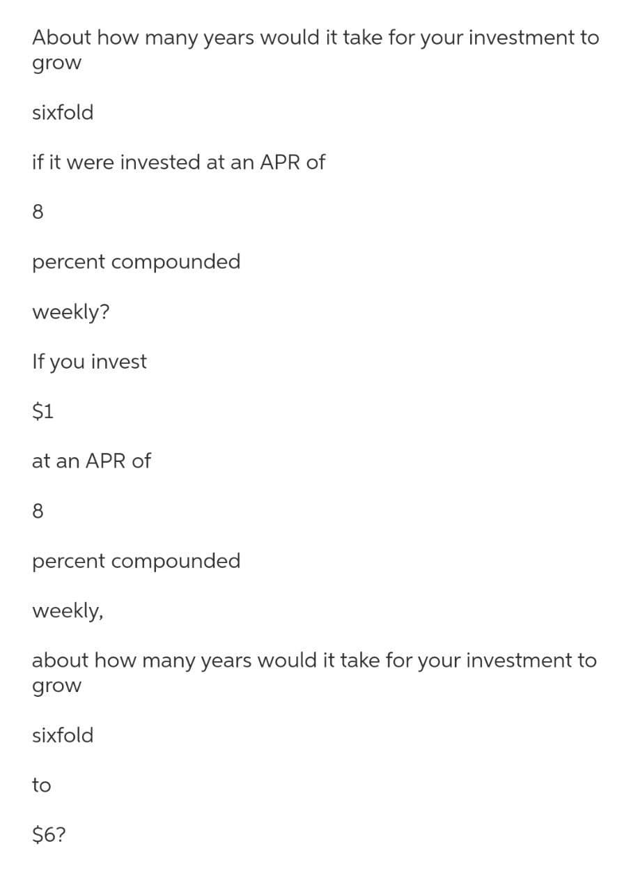 About how many years would it take for your investment to
grow
sixfold
if it were invested at an APR of
8
percent compounded
weekly?
If you invest
$1
at an APR of
8
percent compounded
weekly,
about how many years would it take for your investment to
grow
sixfold
to
$6?
