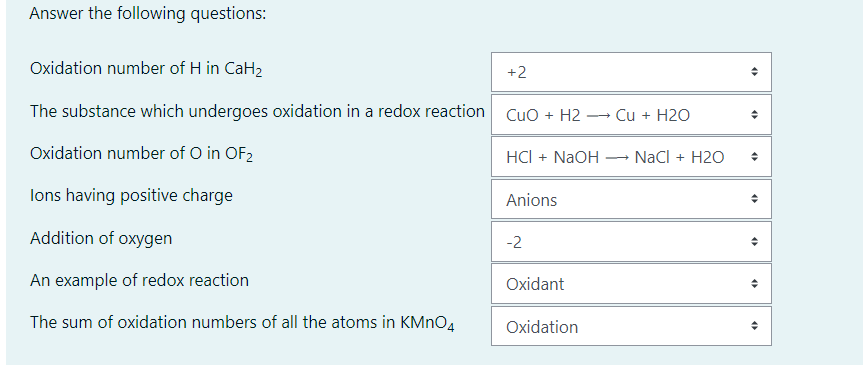 Answer the following questions:
Oxidation number of H in CaH2
+2
The substance which undergoes oxidation in a redox reaction Cuo + H2 -
Cu + H2O
---
Oxidation number of O in OF2
HCI + NaOH
NaCl + H2O
lons having positive charge
Anions
Addition of oxygen
-2
An example of redox reaction
Oxidant
The sum of oxidation numbers of all the atoms in KMNO4
Oxidation
