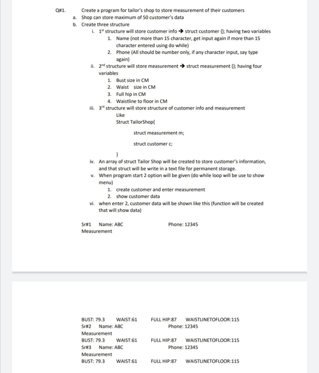 Create a program for tailor's shop to store measurement of their customers
a. Shop can store maximum of 50 customer's data
Q#1.
b. Create three structure
i. 1* structure will store customer info → struct customer {}; having two variables
1. Name (not more than 15 character, get input again if more than 15
character entered using do while)
2. Phone (All should be number only, if any character input, say type
again)
ii. 2nd structure will store measurement → struct measurement {}; having four
variables
1. Bust size in CM
2. Waist size in CM
3. Full hip in CM
4. Waistline to floor in CM
iii. 3rd structure will store structure of customer info and measurement
Like
Struct TailorShop{
struct measurement m;
struct customer c;
iv. An array of struct Tailor Shop will be created to store customer's information,
and that struct will be write in a text file for permanent storage.
v. When program start 2 option will be given (do while loop will be use to show
menu)
1. create customer and enter measurement
2. show customer data
vi. when enter 2, customer data will be shown like this (function will be created
that will show data)
Sr#1
Name: ABC
Phone: 12345
Measurement
BUST: 79.3
WAIST:61
FULL HIP:87
WAISTLINETOFLOOR:115
Sr#2
Name: ABC
Phone: 12345
Measurement
BUST: 79.3
WAIST:61
FULL HIP:87
WAISTLINETOFLOOR:115
Sr#3
Name: ABC
Phone: 12345
Measurement
BUST: 79.3
WAIST:61
FULL HIP:87
WAISTLINETOFLOOR:115
