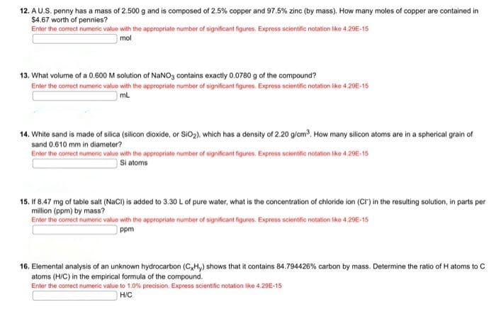 12. AU.S. penny has a mass of 2.500 g and is composed of 2.5% copper and 97.5% zinc (by mass). How many moles of copper are contained in
$4.67 worth of pennies?
Enter the correct numeric value with the appropriate number of significant figures. Express sciontific notation like 4.29E-15
mol
13. What volume of a 0.600 M solution of NANO3 contains exactly 0.0780 g of the compound?
Enter the correct mumeric value with the appropriate number of significant figures. Express scientific notation like 4.29E-15
mL
14. White sand is made of silica (silicon dioxide, or SiO2), which has a density of 2.20 g/cm. How many silicon atoms are in a spherical grain of
sand 0.610 mm in diameter?
Enter the correct numeric value with the appropriate number of significant figures. Express scientific notation like 4,29E-15
Si atoms
15. If 8.47 mg of table salt (NaCI) is added to 3.30 L of pure water, what is the concentration of chloride ion (Cr) in the resulting solution, in parts per
million (ppm) by mass?
Enter the corect numeric value with the appropriate number of significant figures. Express sclentific notation like 4,29E-15
ppm
16. Elemental analysis of an unknown hydrocarbon (C,Hy) shows that it contains 84.794426% carbon by mass. Determine the ratio of H atoms to C
atoms (H/C) in the empirical formula of the compound.
Enter the correct numeric value to 1.0% precision. Express scientific notation ike 4.29E-15
H/C
