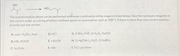 OH
но
The transformation above can be performed withsome combination of the reagents listed below. Give the necessary reagents in
the correct order, as a string of letters (without spaces or punctuation, such as "EBF"). If there is more than one correct solution.
provide just one answer.
A. conc. H,SO4, heat
D. HCI
G. 1) BH3-THF; 2) Hz02, NAOH
B. HBr, ROOR
E.t-BUOK
H. 1) Hg(OAc)2. H2O; 2) NABHA
C. NAOME
F. HBr
I. TSCI, pyridine
