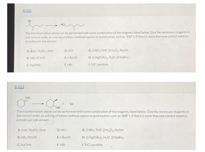 8.42c
Br
The transformation above can be performed with some combination of the reagents listed below. Give the necessary reagents in
the correct order, as a string of letters (without spaces or punctuation, such as "EBF"). If there is more than one correct solution,
provide just one answer.
A. Jonc. H,SO, heat
D. HCI
G. 1) BH3-THF, 2) H,0, NaOH
B. HBr, ROOR
E.t-BUOK
H. 1) Hg(OAc). H,O; 2) NaBH.
C. NaOMe
F.HBr
I. TSCI, pyridine
8.42d
он
En
OH
The transformation above can be performed with some combination of the reagents listed below. Give the necessary reagents in
the correct order, as a string of letters (without spaces or punctuation, such as "EBF"). If there is more than one correct solution,
provide just one answer.
A. conc. H,SO. heat
D. HCI
G. 1) BH3-THF: 2) H,0, N2OH
B. HBr, ROOR
E. t-BUOK
H. 1) Hg(OAc)2. H0; 2) NABH4
C. NAOME
F. HBr
I. TSCI, pyridine
