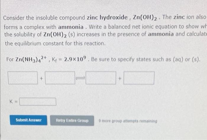 Consider the insoluble compound zinc hydroxide, Zn(OH),. The zinc ion also
forms a complex with ammonia. Write a balanced net ionic equation to show wh
the solubility of Zn(OH), (s) increases in the presence of ammonia and calculate
the equilibrium constant for this reaction.
For Zn(NH3)42+, Kf = 2.9x10° . Be sure to specify states such as (aq) or (s).
K =
Submit Answer
Retry Entire Group
9 more group attempts remaining
