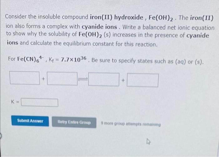 Consider the insoluble compound iron(II) hydroxide, Fe(OH)2. The iron(II)
ion also forms a complex with cyanide ions. Write a balanced net ionic equation
to show why the solubility of Fe(OH), (s) increases in the presence of cyanide
ions and calculate the equilibrium constant for this reaction.
For Fe(CN),, Kf = 7.7x1036 Be sure to specify states such as (aq) or (s).
K =
Submit Answer
Retry Entire Group
more group attempts remaining
