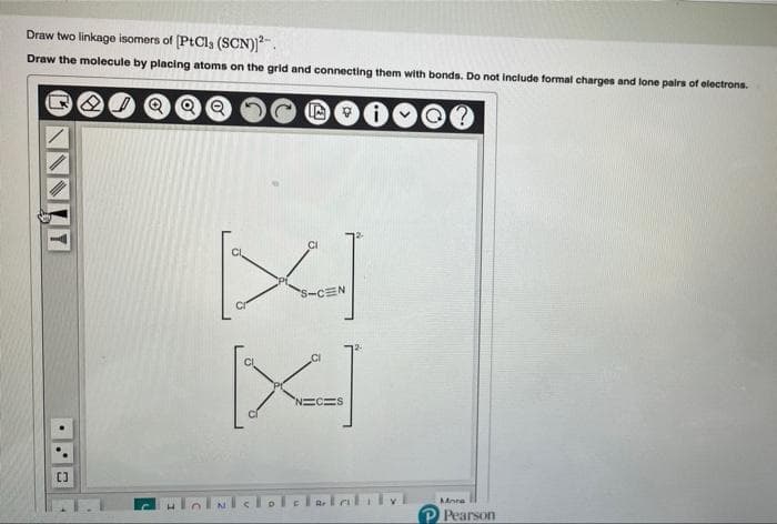 Draw two linkage isomers of (PtCl (SCN)2-.
Draw the molecule by placing atoms on the grid and connecting them with bonds. Do not include formal charges and lone pairs of electrons.
S-CEN
NEC=
[3
More
Pearson
