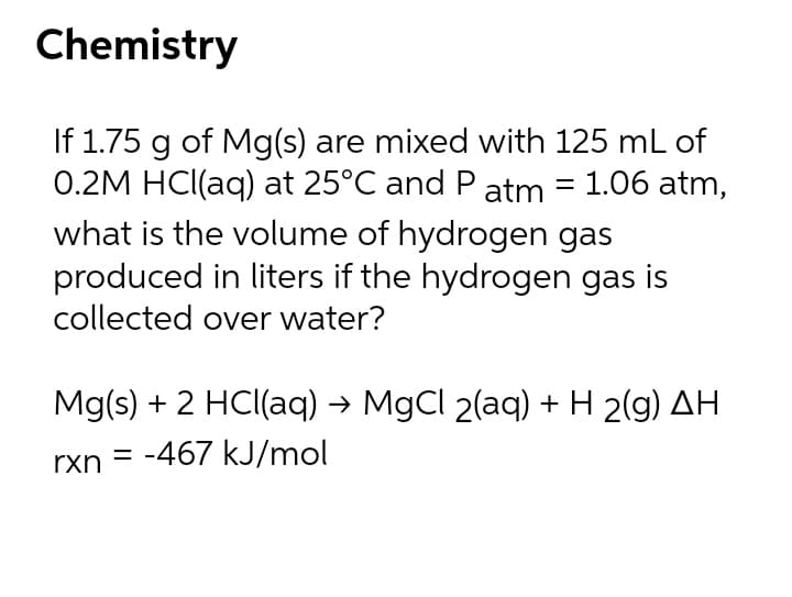 Chemistry
If 1.75 g of Mg(s) are mixed with 125 mL of
0.2M HCl(aq) at 25°C and P atm = 1.06 atm,
what is the volume of hydrogen gas
produced in liters if the hydrogen gas is
collected over water?
Mg(s) + 2 HCl(aq) → MgCl 2(aq) + H 2(g) AH
%3D
rxn
= -467 kJ/mol
